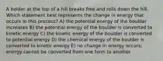 A bolder at the top of a hill breaks free and rolls down the hill. Which statement best represents the change in energy that occurs in this process? A) the potential energy of the boulder increases B) the potential energy of the boulder is converted to kinetic energy C) the kinetic energy of the boulder is converted to potential energy D) the chemical energy of the boulder is converted to kinetic energy E) no change in energy occurs; energy cannot be converted from one form to another