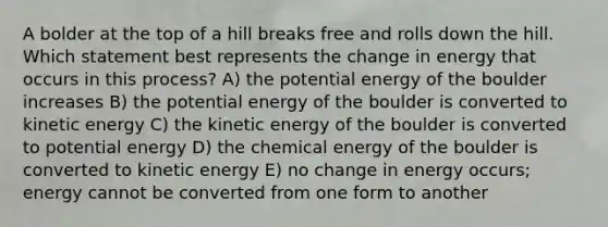 A bolder at the top of a hill breaks free and rolls down the hill. Which statement best represents the change in energy that occurs in this process? A) the potential energy of the boulder increases B) the potential energy of the boulder is converted to kinetic energy C) the kinetic energy of the boulder is converted to potential energy D) the chemical energy of the boulder is converted to kinetic energy E) no change in energy occurs; energy cannot be converted from one form to another