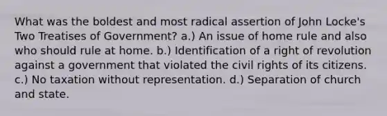 What was the boldest and most radical assertion of John Locke's Two Treatises of Government? a.) An issue of home rule and also who should rule at home. b.) Identification of a right of revolution against a government that violated the <a href='https://www.questionai.com/knowledge/kkdJLQddfe-civil-rights' class='anchor-knowledge'>civil rights</a> of its citizens. c.) No taxation without representation. d.) Separation of church and state.