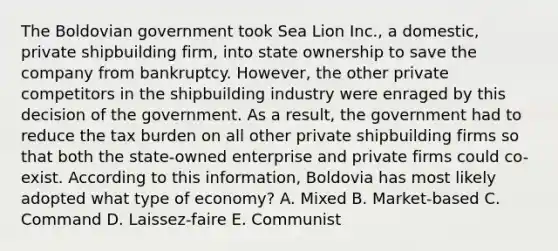 The Boldovian government took Sea Lion Inc., a domestic, private shipbuilding firm, into state ownership to save the company from bankruptcy. However, the other private competitors in the shipbuilding industry were enraged by this decision of the government. As a result, the government had to reduce the tax burden on all other private shipbuilding firms so that both the state-owned enterprise and private firms could co-exist. According to this information, Boldovia has most likely adopted what type of economy? A. Mixed B. Market-based C. Command D. Laissez-faire E. Communist