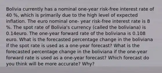 Bolivia currently has a nominal one-year risk-free interest rate of 40 %, which is primarily due to the high level of expected inflation. The euro nominal one- year risk-free interest rate is 8 %. The spot rate of Bolivia's currency (called the boliviana) is 0.14euro. The one-year forward rate of the boliviana is 0.108 euro. What is the forecasted percentage change in the boliviana if the spot rate is used as a one-year forecast? What is the forecasted percentage change in the boliviana if the one-year forward rate is used as a one-year forecast? Which forecast do you think will be more accurate? Why?