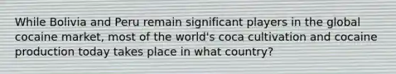 While Bolivia and Peru remain significant players in the global cocaine market, most of the world's coca cultivation and cocaine production today takes place in what country?