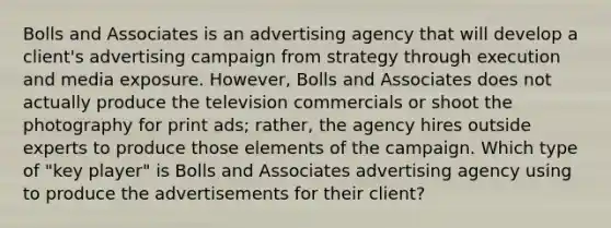 Bolls and Associates is an advertising agency that will develop a client's advertising campaign from strategy through execution and media exposure. However, Bolls and Associates does not actually produce the television commercials or shoot the photography for print ads; rather, the agency hires outside experts to produce those elements of the campaign. Which type of "key player" is Bolls and Associates advertising agency using to produce the advertisements for their client?