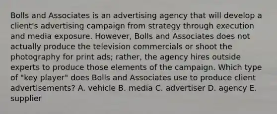 Bolls and Associates is an advertising agency that will develop a client's advertising campaign from strategy through execution and media exposure. However, Bolls and Associates does not actually produce the television commercials or shoot the photography for print ads; rather, the agency hires outside experts to produce those elements of the campaign. Which type of "key player" does Bolls and Associates use to produce client advertisements? A. vehicle B. media C. advertiser D. agency E. supplier