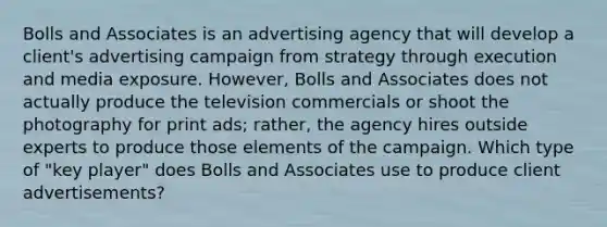 Bolls and Associates is an advertising agency that will develop a client's advertising campaign from strategy through execution and media exposure. However, Bolls and Associates does not actually produce the television commercials or shoot the photography for print ads; rather, the agency hires outside experts to produce those elements of the campaign. Which type of "key player" does Bolls and Associates use to produce client advertisements?