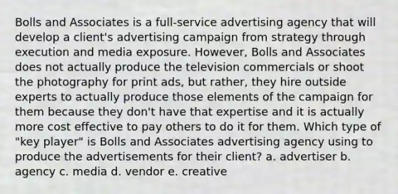 Bolls and Associates is a full-service advertising agency that will develop a client's advertising campaign from strategy through execution and media exposure. However, Bolls and Associates does not actually produce the television commercials or shoot the photography for print ads, but rather, they hire outside experts to actually produce those elements of the campaign for them because they don't have that expertise and it is actually more cost effective to pay others to do it for them. Which type of "key player" is Bolls and Associates advertising agency using to produce the advertisements for their client? a. advertiser b. agency c. media d. vendor e. creative