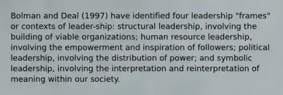 Bolman and Deal (1997) have identified four leadership "frames" or contexts of leader-ship: structural leadership, involving the building of viable organizations; human resource leadership, involving the empowerment and inspiration of followers; political leadership, involving the distribution of power; and symbolic leadership, involving the interpretation and reinterpretation of meaning within our society.