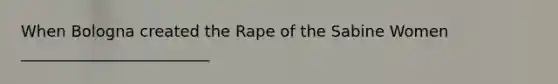 When Bologna created the Rape of the Sabine Women ________________________