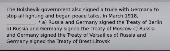 The Bolshevik government also signed a truce with Germany to stop all fighting and began peace talks. In March 1918, ____________. * a) Russia and Germany signed the Treaty of Berlin b) Russia and Germany signed the Treaty of Moscow c) Russia and Germany signed the Treaty of Versailles d) Russia and Germany signed the Treaty of Brest-Litovsk