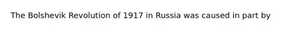 The Bolshevik Revolution of 1917 in Russia was caused in part by