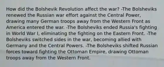 How did the Bolshevik Revolution affect the war? -The Bolsheviks renewed the Russian war effort against the Central Power, drawing many German troops away from the Western Front as America entered the war. -The Bolsheviks ended Russia's fighting in World War I, eliminating the fighting on the Eastern Front. -The Bolsheviks switched sides in the war, becoming allied with Germany and the Central Powers. -The Bolsheviks shifted Russian forces toward fighting the Ottoman Empire, drawing Ottoman troops away from the Western Front.