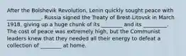 After the Bolshevik Revolution, Lenin quickly sought peace with _____________. Russia signed the Treaty of Brest-Litovsk in March 1918, giving up a huge chunk of its ________ and its _________. The cost of peace was extremely high, but the Communist leaders knew that they needed all their energy to defeat a collection of ________ at home.