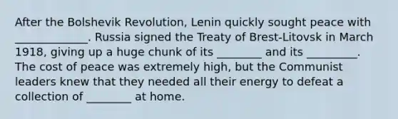 After the Bolshevik Revolution, Lenin quickly sought peace with _____________. Russia signed the Treaty of Brest-Litovsk in March 1918, giving up a huge chunk of its ________ and its _________. The cost of peace was extremely high, but the Communist leaders knew that they needed all their energy to defeat a collection of ________ at home.