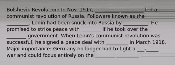 Bolshevik Revolution: In Nov. 1917, __________ _________ led a communist revolution of Russia. Followers known as the _________. Lenin had been snuck into Russia by __________. He promised to strike peace with ________ if he took over the ________ government. When Lenin's communist revolution was successful, he signed a peace deal with _________ in March 1918. Major importance: Germany no longer had to fight a ___-_____ war and could focus entirely on the ________ _________