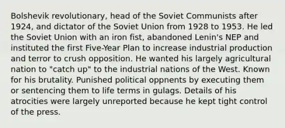 Bolshevik revolutionary, head of the Soviet Communists after 1924, and dictator of the Soviet Union from 1928 to 1953. He led the Soviet Union with an iron fist, abandoned Lenin's NEP and instituted the first Five-Year Plan to increase industrial production and terror to crush opposition. He wanted his largely agricultural nation to "catch up" to the industrial nations of the West. Known for his brutality. Punished political oppnents by executing them or sentencing them to life terms in gulags. Details of his atrocities were largely unreported because he kept tight control of the press.