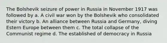 The Bolshevik seizure of power in Russia in November 1917 was followed by a. A civil war won by the Bolshevik who consolidated their victory b. An alliance between Russia and Germany, diving Estern Europe between them c. The total collapse of the Communist regime d. The established of democracy in Russia