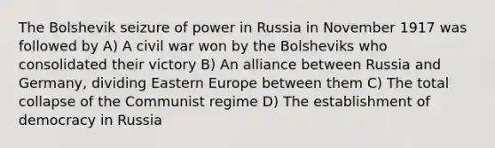 The Bolshevik seizure of power in Russia in November 1917 was followed by A) A civil war won by the Bolsheviks who consolidated their victory B) An alliance between Russia and Germany, dividing Eastern Europe between them C) The total collapse of the Communist regime D) The establishment of democracy in Russia