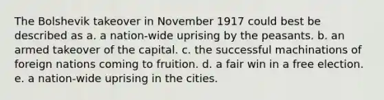 The Bolshevik takeover in November 1917 could best be described as a. a nation-wide uprising by the peasants. b. an armed takeover of the capital. c. the successful machinations of foreign nations coming to fruition. d. a fair win in a free election. e. a nation-wide uprising in the cities.