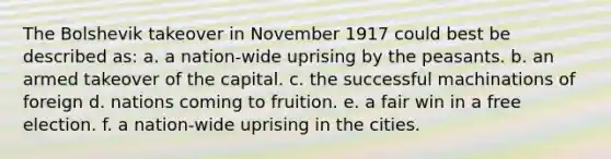 The Bolshevik takeover in November 1917 could best be described as: a. a nation-wide uprising by the peasants. b. an armed takeover of the capital. c. the successful machinations of foreign d. nations coming to fruition. e. a fair win in a free election. f. a nation-wide uprising in the cities.