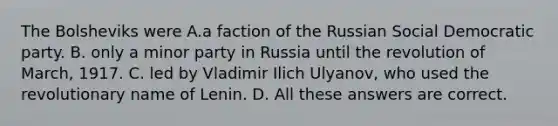 The Bolsheviks were A.a faction of the Russian Social Democratic party. B. only a minor party in Russia until the revolution of March, 1917. C. led by Vladimir Ilich Ulyanov, who used the revolutionary name of Lenin. D. All these answers are correct.