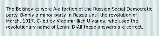 The Bolsheviks were A-a faction of the Russian Social Democratic party. B-only a minor party in Russia until the revolution of March, 1917. C-led by Vladimir Ilich Ulyanov, who used the revolutionary name of Lenin. D-All these answers are correct.