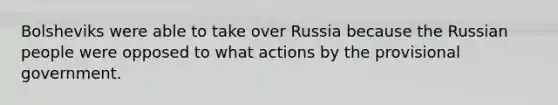 Bolsheviks were able to take over Russia because the Russian people were opposed to what actions by the provisional government.