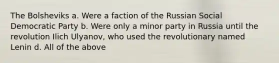 The Bolsheviks a. Were a faction of the Russian Social Democratic Party b. Were only a minor party in Russia until the revolution Ilich Ulyanov, who used the revolutionary named Lenin d. All of the above