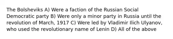 The Bolsheviks A) Were a faction of the Russian Social Democratic party B) Were only a minor party in Russia until the revolution of March, 1917 C) Were led by Vladimir Ilich Ulyanov, who used the revolutionary name of Lenin D) All of the above