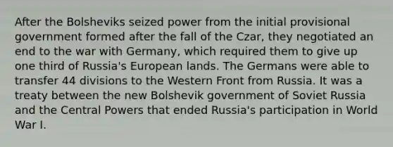 After the Bolsheviks seized power from the initial provisional government formed after the fall of the Czar, they negotiated an end to the war with Germany, which required them to give up one third of Russia's European lands. The Germans were able to transfer 44 divisions to the Western Front from Russia. It was a treaty between the new Bolshevik government of Soviet Russia and the Central Powers that ended Russia's participation in World War I.