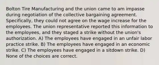 Bolton Tire Manufacturing and the union came to am impasse during negotiation of the collective bargaining agreement. Specifically, they could not agree on the wage increase for the employees. The union representative reported this information to the employees, and they staged a strike without the union's authorization. A) The employees have engaged in an unfair labor practice strike. B) The employees have engaged in an economic strike. C) The employees have engaged in a sitdown strike. D) None of the choices are correct.