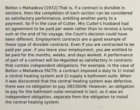 Bolton v Mahadeva [1972] That is, if a contract is divisible in sections, then the completion of each section can be considered as satisfactory performance, entitling another party to a payment. So if in the case of Cutter, Mrs Cutter's husband had an agreement to be paid per week rather than to receive a lump sum at the end of his voyage, the Court's decision could have been different. Employment contracts are a good example of these type of divisible contracts. Even if you are contracted to be paid per year, if you leave your employment, you are entitled to be paid for the months, weeks, and days worked. A performance of part of a contract will be regarded as satisfactory in contracts that contain independent obligations. For example, in the case of Bolton v Mahadeva FACTS: a contract imposed a duty to 1) install a central heating system and 2) supply a bathroom suite. When it was discovered that the central heating system was defective, there was no obligation to pay. DECISION: However, an obligation to pay for the bathroom suite remained in tact, as it was an independent obligation, separate from the obligation to install the central heating system.