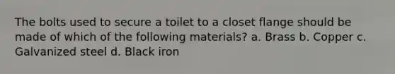 The bolts used to secure a toilet to a closet flange should be made of which of the following materials? a. Brass b. Copper c. Galvanized steel d. Black iron