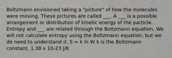 Boltzmann envisioned taking a "picture" of how the molecules were moving. These pictures are called ___. A ___ is a possible arrangement or distribution of kinetic energy of the particle. Entropy and ___ are related through the Boltzmann equation. We will not calculate entropy using the Boltzmann equation, but we do need to understand it. S = k ln W k is the Boltzmann constant, 1.38 x 10-23 J/K