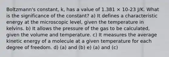 Boltzmann's constant, k, has a value of 1.381 × 10-23 J/K. What is the significance of the constant? a) It defines a characteristic energy at the microscopic level, given the temperature in kelvins. b) It allows the pressure of the gas to be calculated, given the volume and temperature. c) It measures the average kinetic energy of a molecule at a given temperature for each degree of freedom. d) (a) and (b) e) (a) and (c)