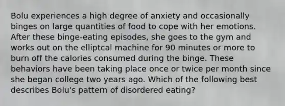 Bolu experiences a high degree of anxiety and occasionally binges on large quantities of food to cope with her emotions. After these binge-eating episodes, she goes to the gym and works out on the elliptcal machine for 90 minutes or more to burn off the calories consumed during the binge. These behaviors have been taking place once or twice per month since she began college two years ago. Which of the following best describes Bolu's pattern of disordered eating?