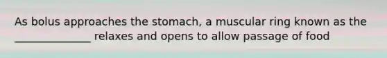 As bolus approaches the stomach, a muscular ring known as the ______________ relaxes and opens to allow passage of food