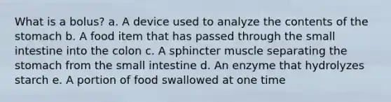 What is a bolus? a. A device used to analyze the contents of the stomach b. A food item that has passed through the small intestine into the colon c. A sphincter muscle separating the stomach from the small intestine d. An enzyme that hydrolyzes starch e. A portion of food swallowed at one time