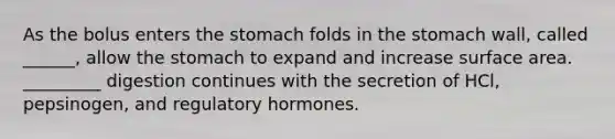 As the bolus enters the stomach folds in the stomach wall, called ______, allow the stomach to expand and increase surface area. _________ digestion continues with the secretion of HCl, pepsinogen, and regulatory hormones.