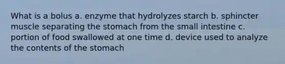 What is a bolus a. enzyme that hydrolyzes starch b. sphincter muscle separating the stomach from the small intestine c. portion of food swallowed at one time d. device used to analyze the contents of the stomach