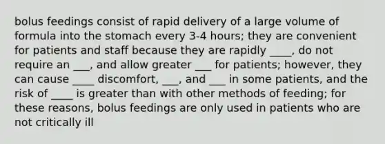 bolus feedings consist of rapid delivery of a large volume of formula into the stomach every 3-4 hours; they are convenient for patients and staff because they are rapidly ____, do not require an ___, and allow greater ___ for patients; however, they can cause ____ discomfort, ___, and ___ in some patients, and the risk of ____ is greater than with other methods of feeding; for these reasons, bolus feedings are only used in patients who are not critically ill