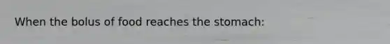 When the bolus of food reaches the stomach: