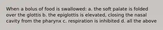 When a bolus of food is swallowed: a. the soft palate is folded over the glottis b. the epiglottis is elevated, closing the nasal cavity from the pharynx c. respiration is inhibited d. all the above