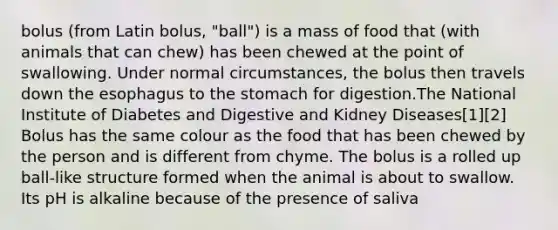 bolus (from Latin bolus, "ball") is a mass of food that (with animals that can chew) has been chewed at the point of swallowing. Under normal circumstances, the bolus then travels down the esophagus to the stomach for digestion.The National Institute of Diabetes and Digestive and Kidney Diseases[1][2] Bolus has the same colour as the food that has been chewed by the person and is different from chyme. The bolus is a rolled up ball-like structure formed when the animal is about to swallow. Its pH is alkaline because of the presence of saliva