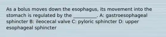 As a bolus moves down the esophagus, its movement into the stomach is regulated by the __________. A: gastroesophageal sphincter B: ileocecal valve C: pyloric sphincter D: upper esophageal sphincter