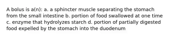 A bolus is a(n): a. a sphincter muscle separating the stomach from the small intestine b. portion of food swallowed at one time c. enzyme that hydrolyzes starch d. portion of partially digested food expelled by the stomach into the duodenum