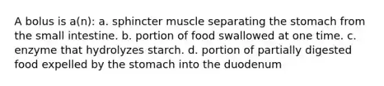 A bolus is a(n): a. sphincter muscle separating the stomach from the small intestine. b. portion of food swallowed at one time. c. enzyme that hydrolyzes starch. d. portion of partially digested food expelled by the stomach into the duodenum