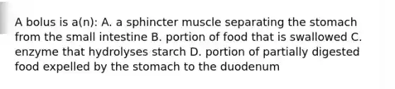 A bolus is a(n): A. a sphincter muscle separating the stomach from the small intestine B. portion of food that is swallowed C. enzyme that hydrolyses starch D. portion of partially digested food expelled by the stomach to the duodenum