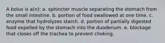 A bolus is a(n): a. sphincter muscle separating <a href='https://www.questionai.com/knowledge/kLccSGjkt8-the-stomach' class='anchor-knowledge'>the stomach</a> from <a href='https://www.questionai.com/knowledge/kt623fh5xn-the-small-intestine' class='anchor-knowledge'>the small intestine</a>. b. portion of food swallowed at one time. c. enzyme that hydrolyzes starch. d. portion of partially digested food expelled by the stomach into the duodenum. e. blockage that closes off the trachea to prevent choking.