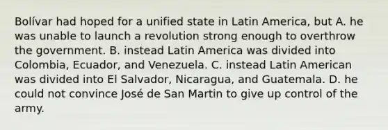 Bolívar had hoped for a unified state in Latin America, but A. he was unable to launch a revolution strong enough to overthrow the government. B. instead Latin America was divided into Colombia, Ecuador, and Venezuela. C. instead Latin American was divided into El Salvador, Nicaragua, and Guatemala. D. he could not convince José de San Martin to give up control of the army.