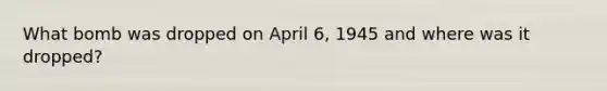 What bomb was dropped on April 6, 1945 and where was it dropped?